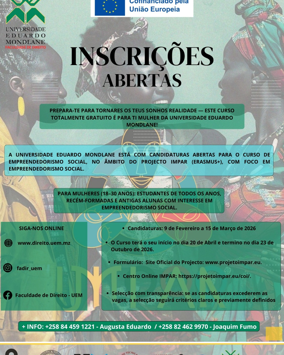A @universidade_eduardo_mondlane , no âmbito do Projecto IMPAR (ERASMUS+), torna público que estão abertas as candidaturas para o Curso de Empreendedorismo Social, uma formação gratuita destinada a mulheres com idades compreendidas entre os 18 e os 30 anos.

Podem candidatar-se estudantes de todos os anos, recém-formadas e antigas alunas da UEM com interesse na área do empreendedorismo social.

Período de Candidaturas: 9 de Fevereiro a 15 de Março de 2026
Período de Realização do Curso: 20 de Abril a 23 de Outubro de 2026

As candidaturas devem ser submetidas através do site oficial do projecto: www.projetoimpar.eu ou directamente no Centro Online IMPAR: https://projetoimpar.eu/coi/.

Em caso de excesso de candidaturas face às vagas disponíveis, o processo de selecção será conduzido com base em critérios claros e previamente definidos, garantindo a transparência e a igualdade de oportunidade entre as participantes.

Para mais informações, contactar:
Augusta Eduardo – +258 84 459 1221
Joaquim Fumo – +258 82 462 9970

Acompanhe as novidades através do site www.direito.uem.mz e nas redes sociais: @fadir_uem .

#CBHE #IMPAR #projetoIMPAR #IMPARproject